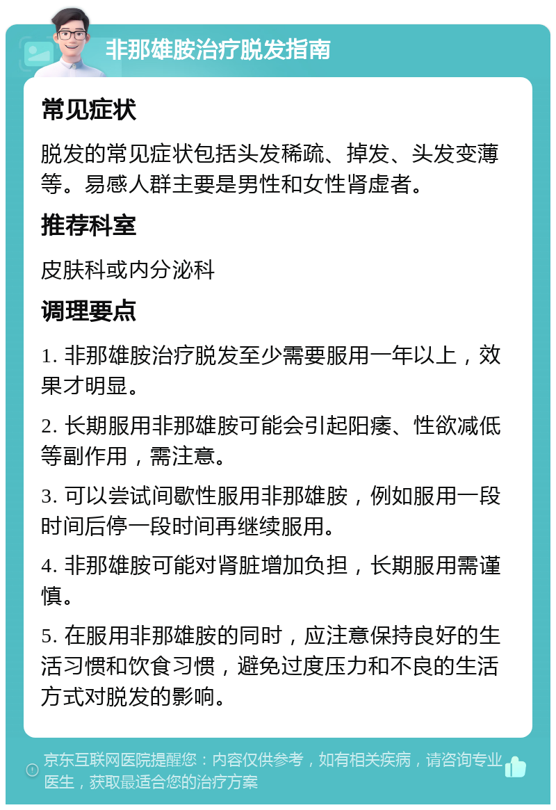 非那雄胺治疗脱发指南 常见症状 脱发的常见症状包括头发稀疏、掉发、头发变薄等。易感人群主要是男性和女性肾虚者。 推荐科室 皮肤科或内分泌科 调理要点 1. 非那雄胺治疗脱发至少需要服用一年以上，效果才明显。 2. 长期服用非那雄胺可能会引起阳痿、性欲减低等副作用，需注意。 3. 可以尝试间歇性服用非那雄胺，例如服用一段时间后停一段时间再继续服用。 4. 非那雄胺可能对肾脏增加负担，长期服用需谨慎。 5. 在服用非那雄胺的同时，应注意保持良好的生活习惯和饮食习惯，避免过度压力和不良的生活方式对脱发的影响。