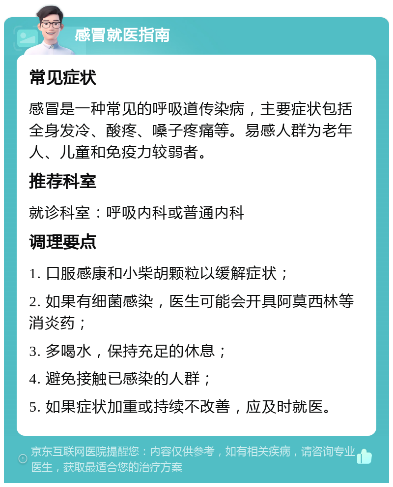 感冒就医指南 常见症状 感冒是一种常见的呼吸道传染病，主要症状包括全身发冷、酸疼、嗓子疼痛等。易感人群为老年人、儿童和免疫力较弱者。 推荐科室 就诊科室：呼吸内科或普通内科 调理要点 1. 口服感康和小柴胡颗粒以缓解症状； 2. 如果有细菌感染，医生可能会开具阿莫西林等消炎药； 3. 多喝水，保持充足的休息； 4. 避免接触已感染的人群； 5. 如果症状加重或持续不改善，应及时就医。