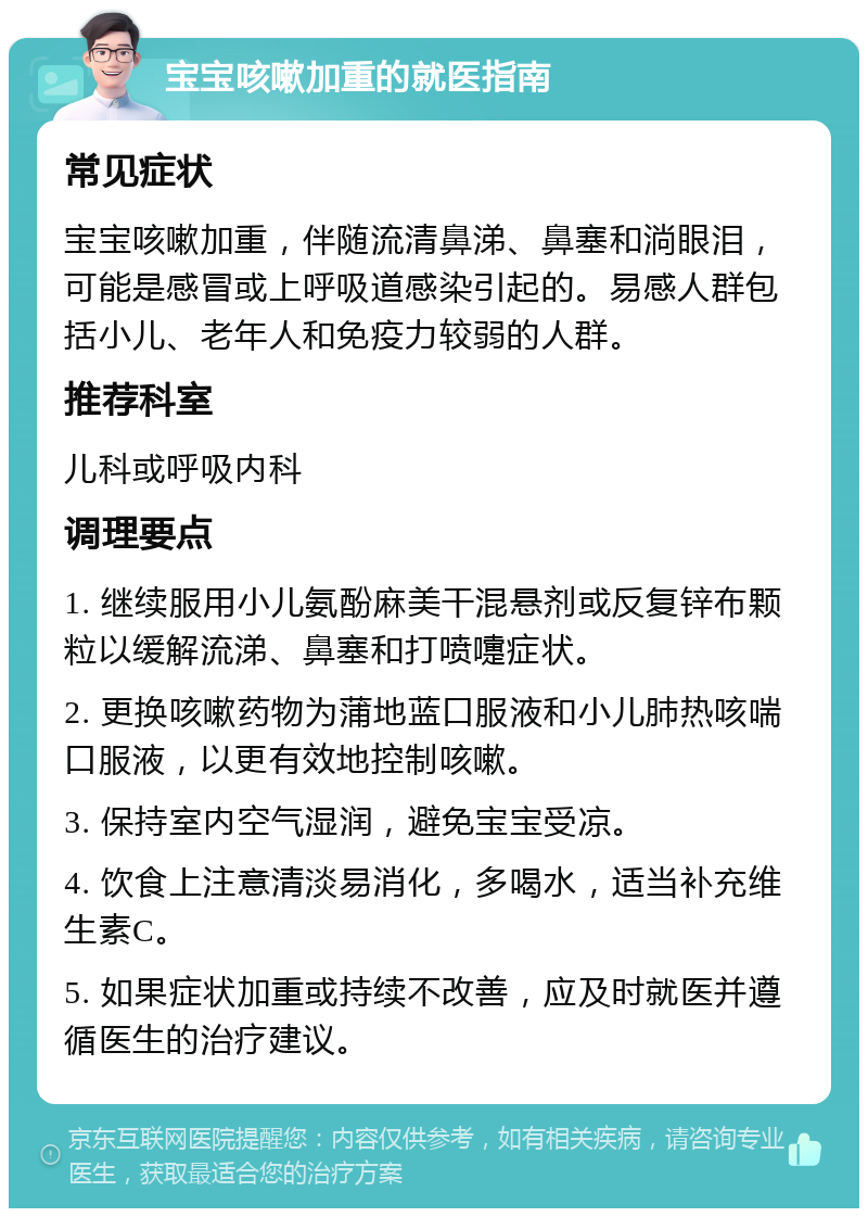 宝宝咳嗽加重的就医指南 常见症状 宝宝咳嗽加重，伴随流清鼻涕、鼻塞和淌眼泪，可能是感冒或上呼吸道感染引起的。易感人群包括小儿、老年人和免疫力较弱的人群。 推荐科室 儿科或呼吸内科 调理要点 1. 继续服用小儿氨酚麻美干混悬剂或反复锌布颗粒以缓解流涕、鼻塞和打喷嚏症状。 2. 更换咳嗽药物为蒲地蓝口服液和小儿肺热咳喘口服液，以更有效地控制咳嗽。 3. 保持室内空气湿润，避免宝宝受凉。 4. 饮食上注意清淡易消化，多喝水，适当补充维生素C。 5. 如果症状加重或持续不改善，应及时就医并遵循医生的治疗建议。