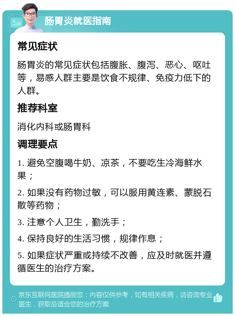 肠胃炎就医指南 常见症状 肠胃炎的常见症状包括腹胀、腹泻、恶心、呕吐等，易感人群主要是饮食不规律、免疫力低下的人群。 推荐科室 消化内科或肠胃科 调理要点 1. 避免空腹喝牛奶、凉茶，不要吃生冷海鲜水果； 2. 如果没有药物过敏，可以服用黄连素、蒙脱石散等药物； 3. 注意个人卫生，勤洗手； 4. 保持良好的生活习惯，规律作息； 5. 如果症状严重或持续不改善，应及时就医并遵循医生的治疗方案。