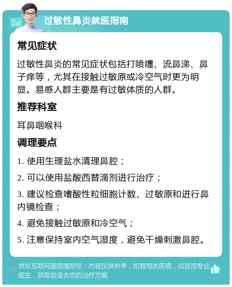 过敏性鼻炎就医指南 常见症状 过敏性鼻炎的常见症状包括打喷嚏、流鼻涕、鼻子痒等，尤其在接触过敏原或冷空气时更为明显。易感人群主要是有过敏体质的人群。 推荐科室 耳鼻咽喉科 调理要点 1. 使用生理盐水清理鼻腔； 2. 可以使用盐酸西替滴剂进行治疗； 3. 建议检查嗜酸性粒细胞计数、过敏原和进行鼻内镜检查； 4. 避免接触过敏原和冷空气； 5. 注意保持室内空气湿度，避免干燥刺激鼻腔。