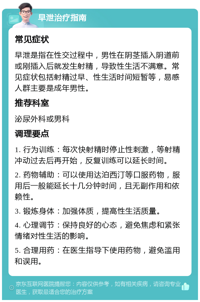 早泄治疗指南 常见症状 早泄是指在性交过程中，男性在阴茎插入阴道前或刚插入后就发生射精，导致性生活不满意。常见症状包括射精过早、性生活时间短暂等，易感人群主要是成年男性。 推荐科室 泌尿外科或男科 调理要点 1. 行为训练：每次快射精时停止性刺激，等射精冲动过去后再开始，反复训练可以延长时间。 2. 药物辅助：可以使用达泊西汀等口服药物，服用后一般能延长十几分钟时间，且无副作用和依赖性。 3. 锻炼身体：加强体质，提高性生活质量。 4. 心理调节：保持良好的心态，避免焦虑和紧张情绪对性生活的影响。 5. 合理用药：在医生指导下使用药物，避免滥用和误用。