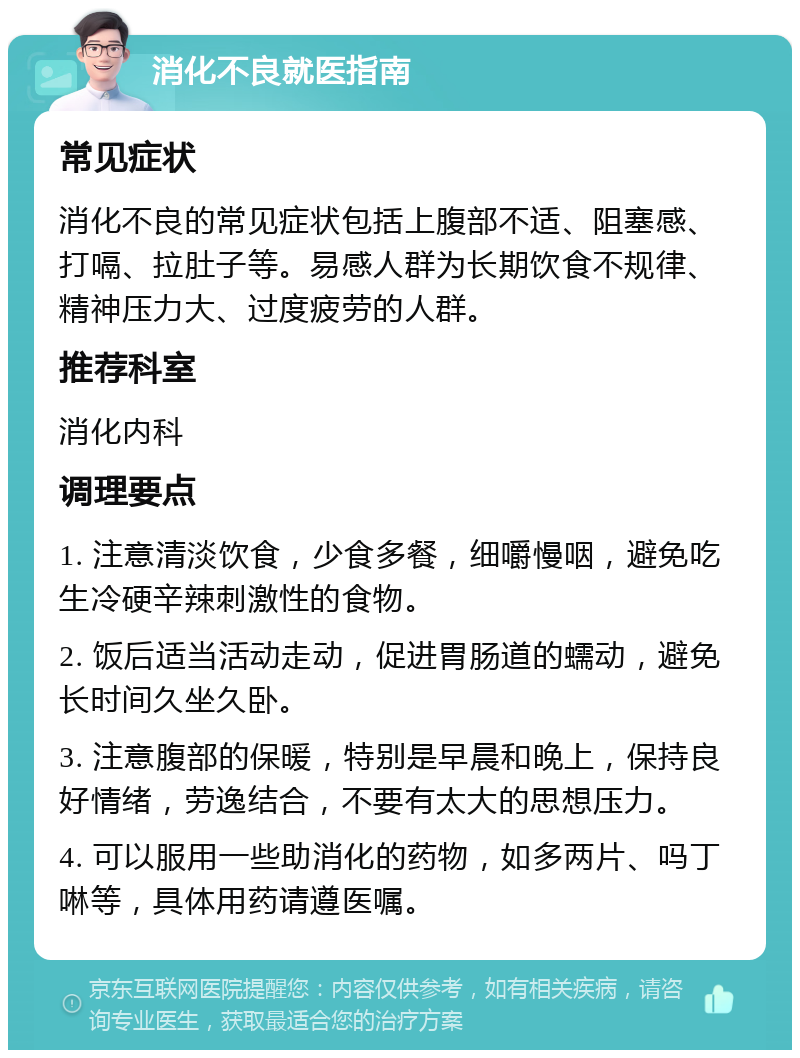 消化不良就医指南 常见症状 消化不良的常见症状包括上腹部不适、阻塞感、打嗝、拉肚子等。易感人群为长期饮食不规律、精神压力大、过度疲劳的人群。 推荐科室 消化内科 调理要点 1. 注意清淡饮食，少食多餐，细嚼慢咽，避免吃生冷硬辛辣刺激性的食物。 2. 饭后适当活动走动，促进胃肠道的蠕动，避免长时间久坐久卧。 3. 注意腹部的保暖，特别是早晨和晚上，保持良好情绪，劳逸结合，不要有太大的思想压力。 4. 可以服用一些助消化的药物，如多两片、吗丁啉等，具体用药请遵医嘱。