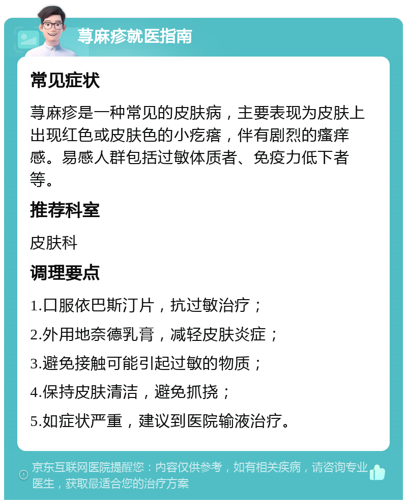 荨麻疹就医指南 常见症状 荨麻疹是一种常见的皮肤病，主要表现为皮肤上出现红色或皮肤色的小疙瘩，伴有剧烈的瘙痒感。易感人群包括过敏体质者、免疫力低下者等。 推荐科室 皮肤科 调理要点 1.口服依巴斯汀片，抗过敏治疗； 2.外用地奈德乳膏，减轻皮肤炎症； 3.避免接触可能引起过敏的物质； 4.保持皮肤清洁，避免抓挠； 5.如症状严重，建议到医院输液治疗。