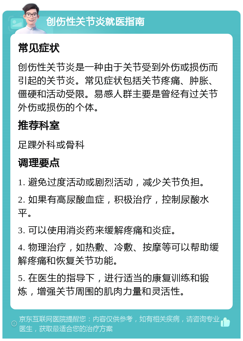 创伤性关节炎就医指南 常见症状 创伤性关节炎是一种由于关节受到外伤或损伤而引起的关节炎。常见症状包括关节疼痛、肿胀、僵硬和活动受限。易感人群主要是曾经有过关节外伤或损伤的个体。 推荐科室 足踝外科或骨科 调理要点 1. 避免过度活动或剧烈活动，减少关节负担。 2. 如果有高尿酸血症，积极治疗，控制尿酸水平。 3. 可以使用消炎药来缓解疼痛和炎症。 4. 物理治疗，如热敷、冷敷、按摩等可以帮助缓解疼痛和恢复关节功能。 5. 在医生的指导下，进行适当的康复训练和锻炼，增强关节周围的肌肉力量和灵活性。