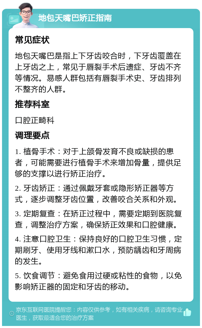 地包天嘴巴矫正指南 常见症状 地包天嘴巴是指上下牙齿咬合时，下牙齿覆盖在上牙齿之上，常见于唇裂手术后遗症、牙齿不齐等情况。易感人群包括有唇裂手术史、牙齿排列不整齐的人群。 推荐科室 口腔正畸科 调理要点 1. 植骨手术：对于上颌骨发育不良或缺损的患者，可能需要进行植骨手术来增加骨量，提供足够的支撑以进行矫正治疗。 2. 牙齿矫正：通过佩戴牙套或隐形矫正器等方式，逐步调整牙齿位置，改善咬合关系和外观。 3. 定期复查：在矫正过程中，需要定期到医院复查，调整治疗方案，确保矫正效果和口腔健康。 4. 注意口腔卫生：保持良好的口腔卫生习惯，定期刷牙、使用牙线和漱口水，预防龋齿和牙周病的发生。 5. 饮食调节：避免食用过硬或粘性的食物，以免影响矫正器的固定和牙齿的移动。