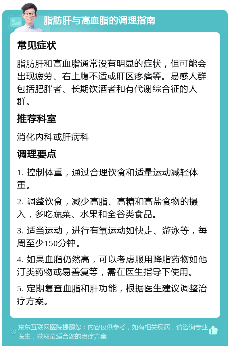 脂肪肝与高血脂的调理指南 常见症状 脂肪肝和高血脂通常没有明显的症状，但可能会出现疲劳、右上腹不适或肝区疼痛等。易感人群包括肥胖者、长期饮酒者和有代谢综合征的人群。 推荐科室 消化内科或肝病科 调理要点 1. 控制体重，通过合理饮食和适量运动减轻体重。 2. 调整饮食，减少高脂、高糖和高盐食物的摄入，多吃蔬菜、水果和全谷类食品。 3. 适当运动，进行有氧运动如快走、游泳等，每周至少150分钟。 4. 如果血脂仍然高，可以考虑服用降脂药物如他汀类药物或易善复等，需在医生指导下使用。 5. 定期复查血脂和肝功能，根据医生建议调整治疗方案。