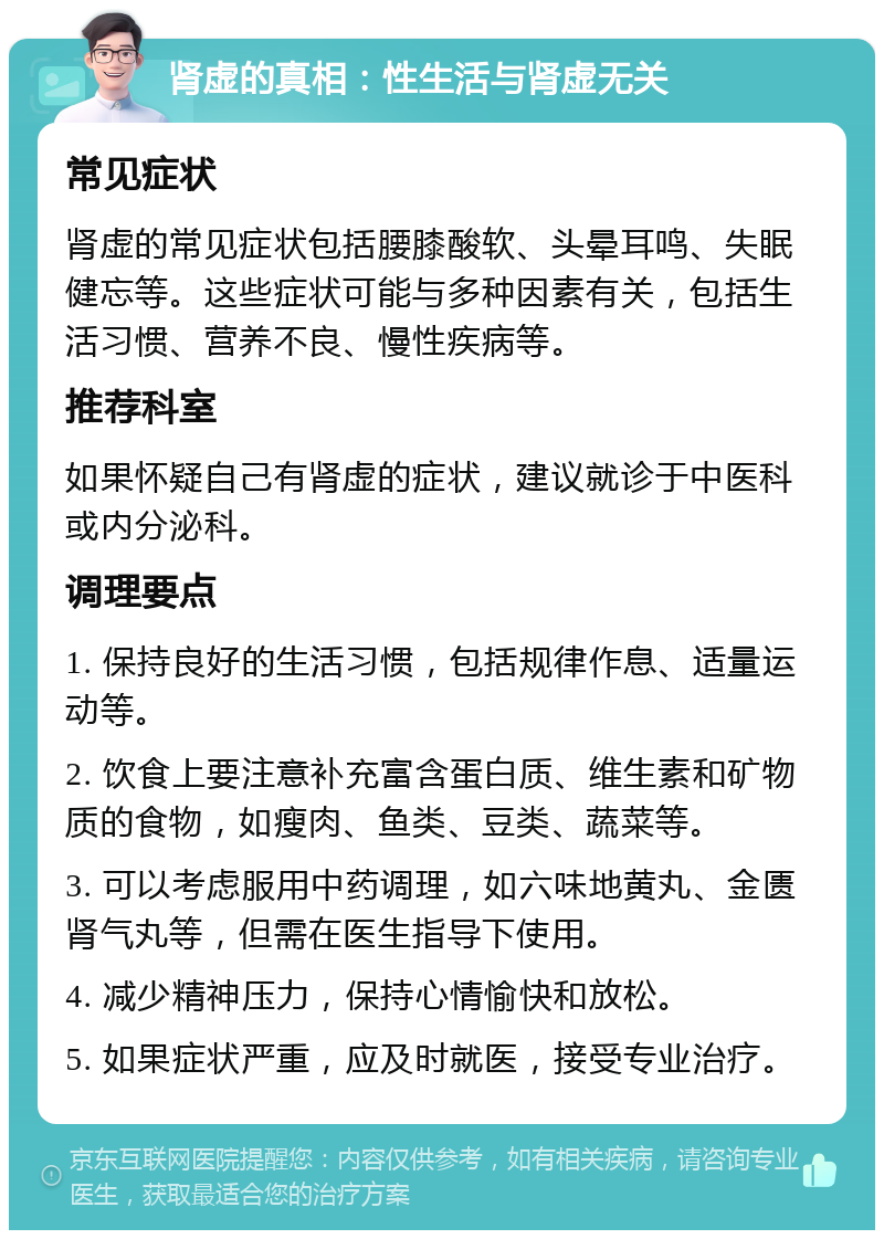 肾虚的真相：性生活与肾虚无关 常见症状 肾虚的常见症状包括腰膝酸软、头晕耳鸣、失眠健忘等。这些症状可能与多种因素有关，包括生活习惯、营养不良、慢性疾病等。 推荐科室 如果怀疑自己有肾虚的症状，建议就诊于中医科或内分泌科。 调理要点 1. 保持良好的生活习惯，包括规律作息、适量运动等。 2. 饮食上要注意补充富含蛋白质、维生素和矿物质的食物，如瘦肉、鱼类、豆类、蔬菜等。 3. 可以考虑服用中药调理，如六味地黄丸、金匮肾气丸等，但需在医生指导下使用。 4. 减少精神压力，保持心情愉快和放松。 5. 如果症状严重，应及时就医，接受专业治疗。