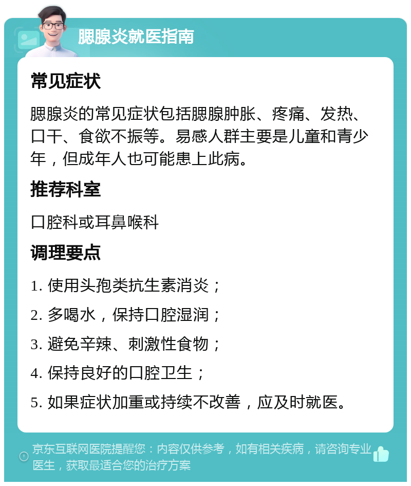 腮腺炎就医指南 常见症状 腮腺炎的常见症状包括腮腺肿胀、疼痛、发热、口干、食欲不振等。易感人群主要是儿童和青少年，但成年人也可能患上此病。 推荐科室 口腔科或耳鼻喉科 调理要点 1. 使用头孢类抗生素消炎； 2. 多喝水，保持口腔湿润； 3. 避免辛辣、刺激性食物； 4. 保持良好的口腔卫生； 5. 如果症状加重或持续不改善，应及时就医。