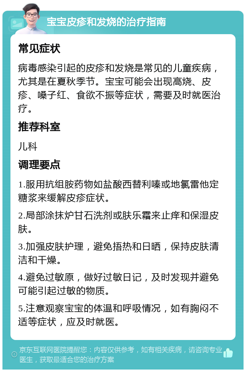 宝宝皮疹和发烧的治疗指南 常见症状 病毒感染引起的皮疹和发烧是常见的儿童疾病，尤其是在夏秋季节。宝宝可能会出现高烧、皮疹、嗓子红、食欲不振等症状，需要及时就医治疗。 推荐科室 儿科 调理要点 1.服用抗组胺药物如盐酸西替利嗪或地氯雷他定糖浆来缓解皮疹症状。 2.局部涂抹炉甘石洗剂或肤乐霜来止痒和保湿皮肤。 3.加强皮肤护理，避免捂热和日晒，保持皮肤清洁和干燥。 4.避免过敏原，做好过敏日记，及时发现并避免可能引起过敏的物质。 5.注意观察宝宝的体温和呼吸情况，如有胸闷不适等症状，应及时就医。