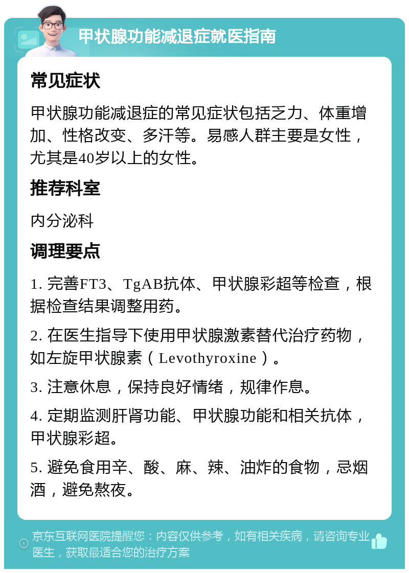 甲状腺功能减退症就医指南 常见症状 甲状腺功能减退症的常见症状包括乏力、体重增加、性格改变、多汗等。易感人群主要是女性，尤其是40岁以上的女性。 推荐科室 内分泌科 调理要点 1. 完善FT3、TgAB抗体、甲状腺彩超等检查，根据检查结果调整用药。 2. 在医生指导下使用甲状腺激素替代治疗药物，如左旋甲状腺素（Levothyroxine）。 3. 注意休息，保持良好情绪，规律作息。 4. 定期监测肝肾功能、甲状腺功能和相关抗体，甲状腺彩超。 5. 避免食用辛、酸、麻、辣、油炸的食物，忌烟酒，避免熬夜。