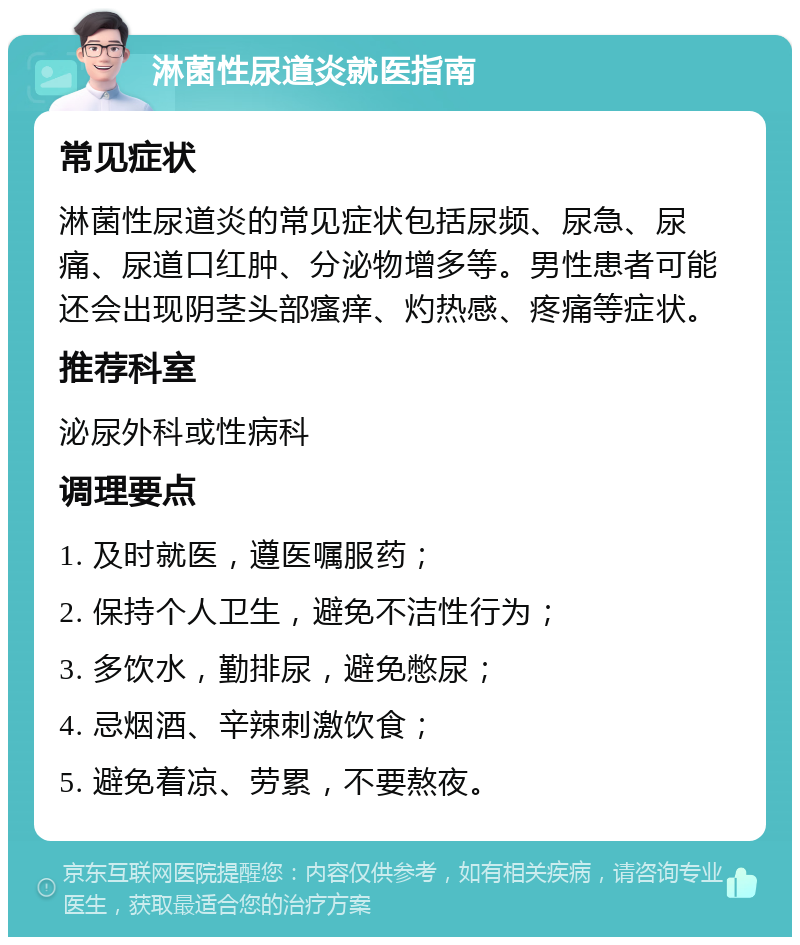 淋菌性尿道炎就医指南 常见症状 淋菌性尿道炎的常见症状包括尿频、尿急、尿痛、尿道口红肿、分泌物增多等。男性患者可能还会出现阴茎头部瘙痒、灼热感、疼痛等症状。 推荐科室 泌尿外科或性病科 调理要点 1. 及时就医，遵医嘱服药； 2. 保持个人卫生，避免不洁性行为； 3. 多饮水，勤排尿，避免憋尿； 4. 忌烟酒、辛辣刺激饮食； 5. 避免着凉、劳累，不要熬夜。