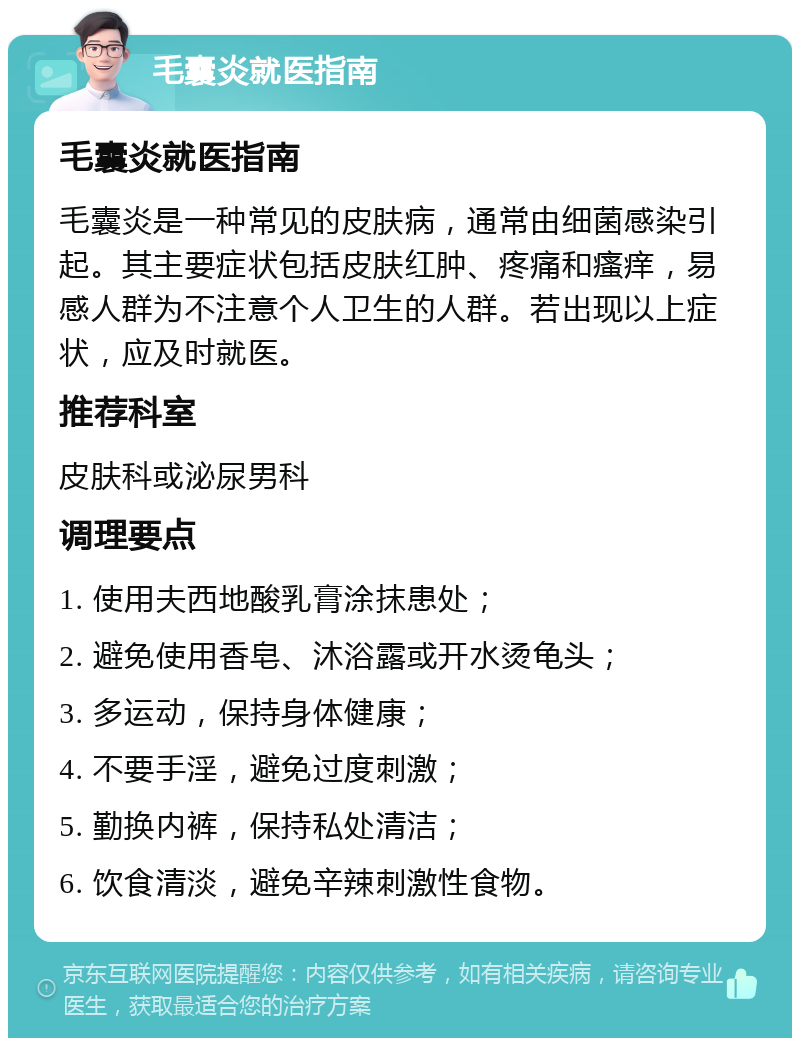 毛囊炎就医指南 毛囊炎就医指南 毛囊炎是一种常见的皮肤病，通常由细菌感染引起。其主要症状包括皮肤红肿、疼痛和瘙痒，易感人群为不注意个人卫生的人群。若出现以上症状，应及时就医。 推荐科室 皮肤科或泌尿男科 调理要点 1. 使用夫西地酸乳膏涂抹患处； 2. 避免使用香皂、沐浴露或开水烫龟头； 3. 多运动，保持身体健康； 4. 不要手淫，避免过度刺激； 5. 勤换内裤，保持私处清洁； 6. 饮食清淡，避免辛辣刺激性食物。