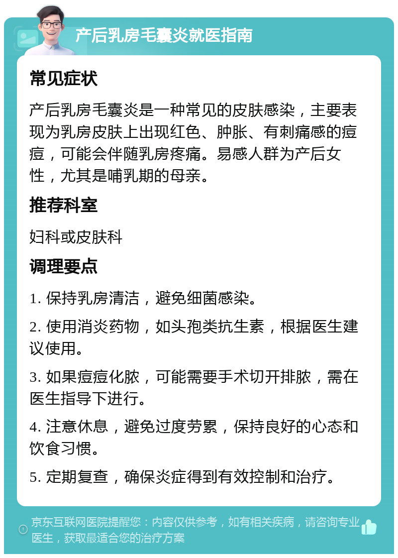 产后乳房毛囊炎就医指南 常见症状 产后乳房毛囊炎是一种常见的皮肤感染，主要表现为乳房皮肤上出现红色、肿胀、有刺痛感的痘痘，可能会伴随乳房疼痛。易感人群为产后女性，尤其是哺乳期的母亲。 推荐科室 妇科或皮肤科 调理要点 1. 保持乳房清洁，避免细菌感染。 2. 使用消炎药物，如头孢类抗生素，根据医生建议使用。 3. 如果痘痘化脓，可能需要手术切开排脓，需在医生指导下进行。 4. 注意休息，避免过度劳累，保持良好的心态和饮食习惯。 5. 定期复查，确保炎症得到有效控制和治疗。