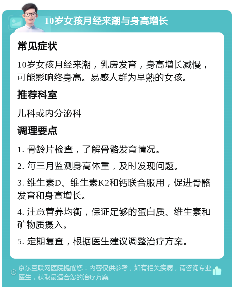 10岁女孩月经来潮与身高增长 常见症状 10岁女孩月经来潮，乳房发育，身高增长减慢，可能影响终身高。易感人群为早熟的女孩。 推荐科室 儿科或内分泌科 调理要点 1. 骨龄片检查，了解骨骼发育情况。 2. 每三月监测身高体重，及时发现问题。 3. 维生素D、维生素K2和钙联合服用，促进骨骼发育和身高增长。 4. 注意营养均衡，保证足够的蛋白质、维生素和矿物质摄入。 5. 定期复查，根据医生建议调整治疗方案。