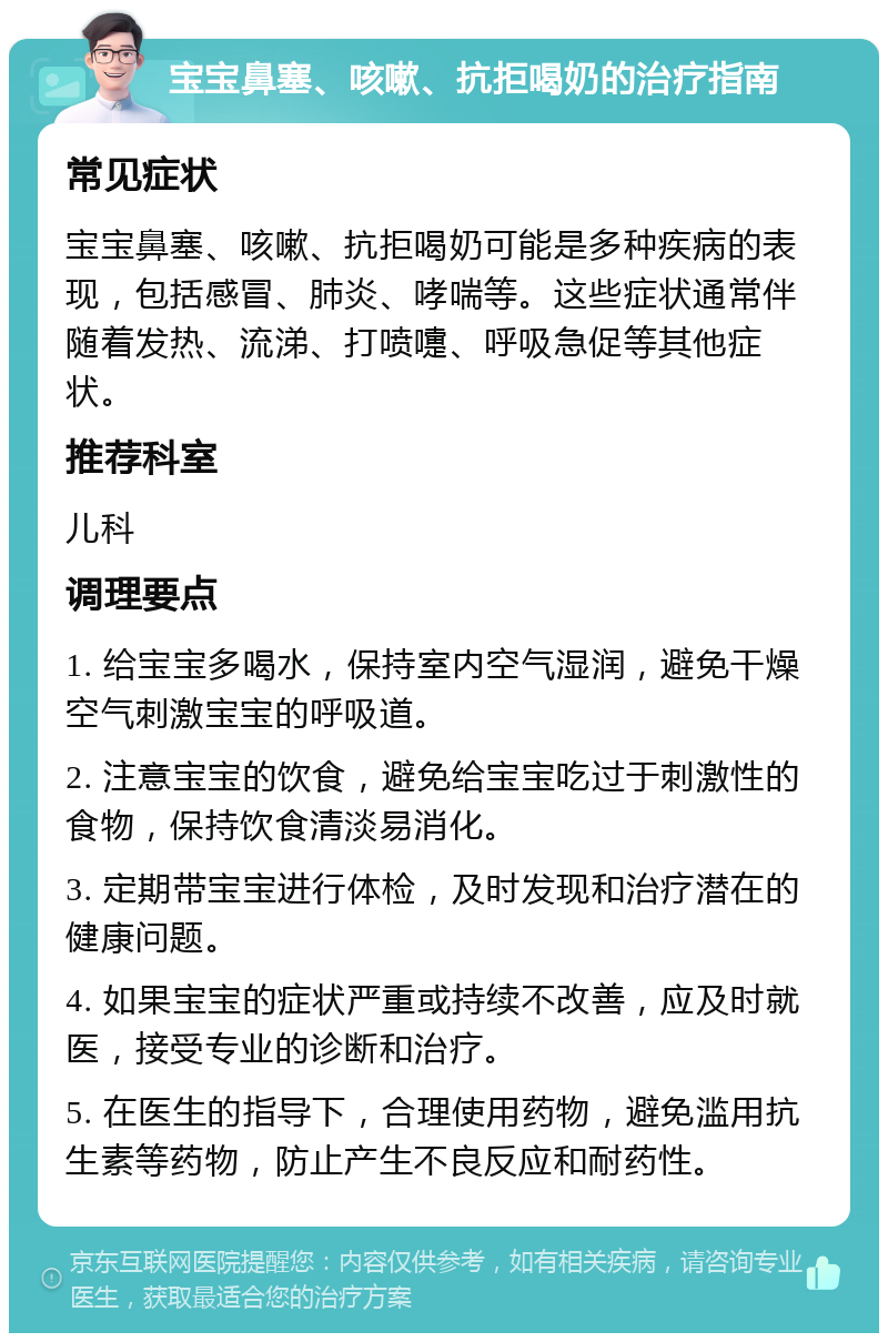 宝宝鼻塞、咳嗽、抗拒喝奶的治疗指南 常见症状 宝宝鼻塞、咳嗽、抗拒喝奶可能是多种疾病的表现，包括感冒、肺炎、哮喘等。这些症状通常伴随着发热、流涕、打喷嚏、呼吸急促等其他症状。 推荐科室 儿科 调理要点 1. 给宝宝多喝水，保持室内空气湿润，避免干燥空气刺激宝宝的呼吸道。 2. 注意宝宝的饮食，避免给宝宝吃过于刺激性的食物，保持饮食清淡易消化。 3. 定期带宝宝进行体检，及时发现和治疗潜在的健康问题。 4. 如果宝宝的症状严重或持续不改善，应及时就医，接受专业的诊断和治疗。 5. 在医生的指导下，合理使用药物，避免滥用抗生素等药物，防止产生不良反应和耐药性。