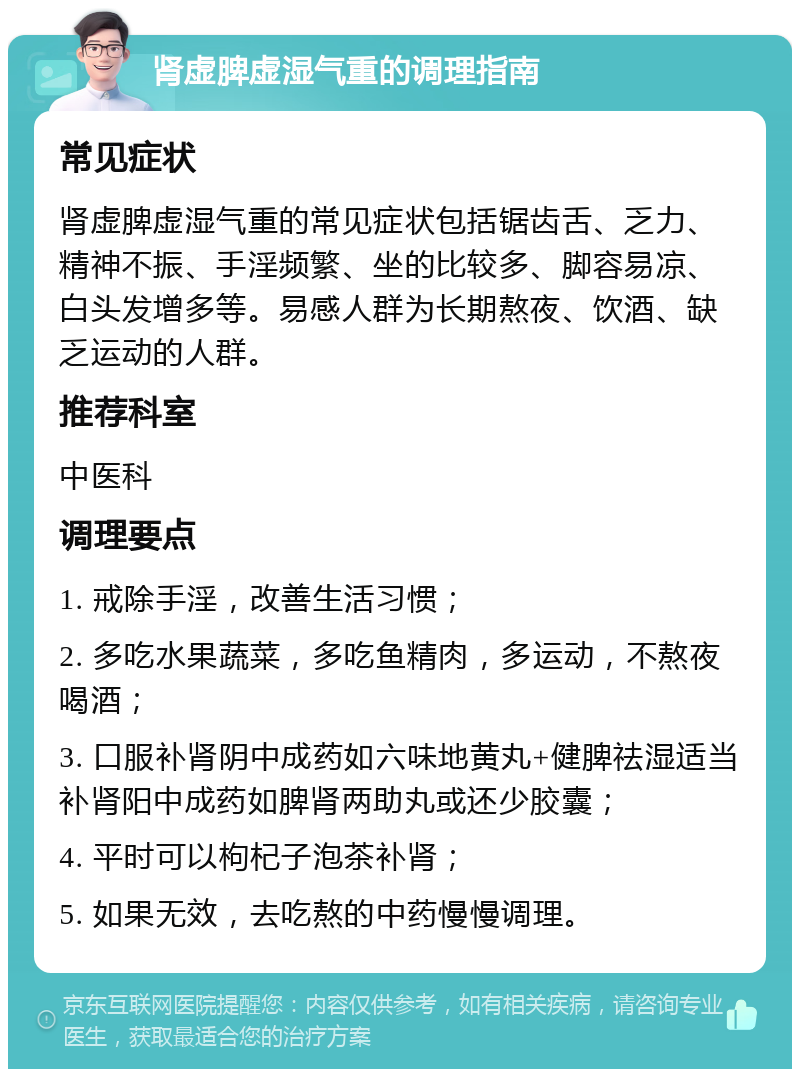 肾虚脾虚湿气重的调理指南 常见症状 肾虚脾虚湿气重的常见症状包括锯齿舌、乏力、精神不振、手淫频繁、坐的比较多、脚容易凉、白头发增多等。易感人群为长期熬夜、饮酒、缺乏运动的人群。 推荐科室 中医科 调理要点 1. 戒除手淫，改善生活习惯； 2. 多吃水果蔬菜，多吃鱼精肉，多运动，不熬夜喝酒； 3. 口服补肾阴中成药如六味地黄丸+健脾祛湿适当补肾阳中成药如脾肾两助丸或还少胶囊； 4. 平时可以枸杞子泡茶补肾； 5. 如果无效，去吃熬的中药慢慢调理。