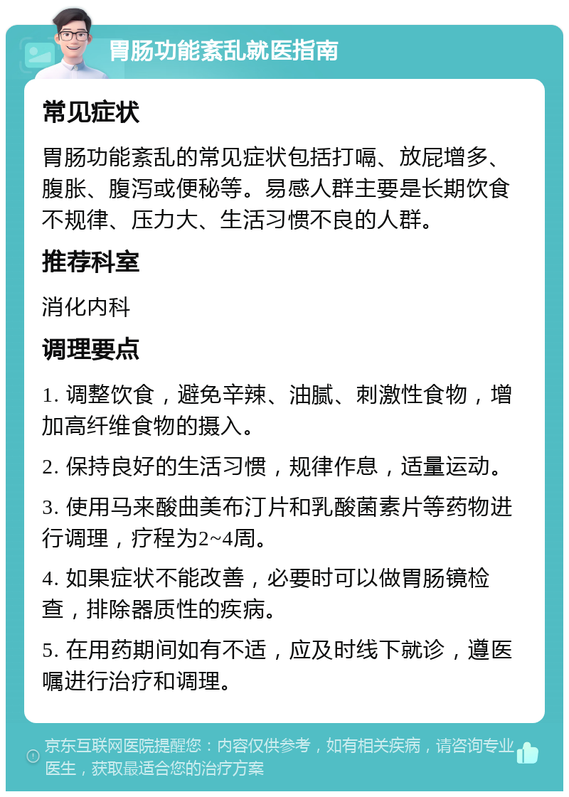 胃肠功能紊乱就医指南 常见症状 胃肠功能紊乱的常见症状包括打嗝、放屁增多、腹胀、腹泻或便秘等。易感人群主要是长期饮食不规律、压力大、生活习惯不良的人群。 推荐科室 消化内科 调理要点 1. 调整饮食，避免辛辣、油腻、刺激性食物，增加高纤维食物的摄入。 2. 保持良好的生活习惯，规律作息，适量运动。 3. 使用马来酸曲美布汀片和乳酸菌素片等药物进行调理，疗程为2~4周。 4. 如果症状不能改善，必要时可以做胃肠镜检查，排除器质性的疾病。 5. 在用药期间如有不适，应及时线下就诊，遵医嘱进行治疗和调理。