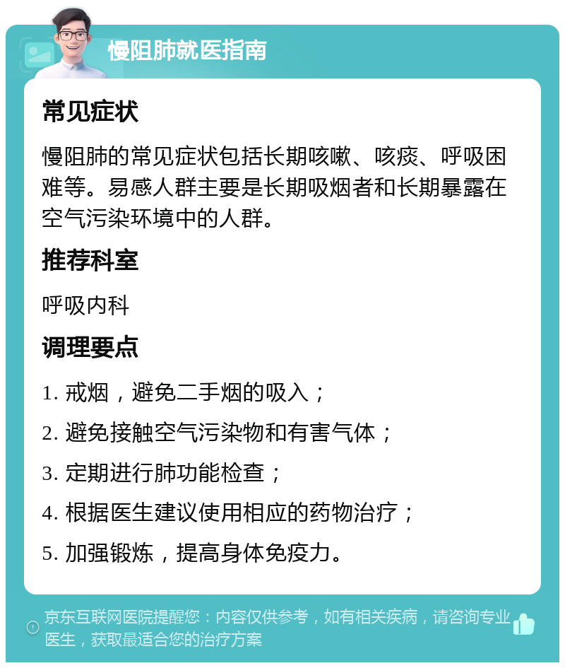 慢阻肺就医指南 常见症状 慢阻肺的常见症状包括长期咳嗽、咳痰、呼吸困难等。易感人群主要是长期吸烟者和长期暴露在空气污染环境中的人群。 推荐科室 呼吸内科 调理要点 1. 戒烟，避免二手烟的吸入； 2. 避免接触空气污染物和有害气体； 3. 定期进行肺功能检查； 4. 根据医生建议使用相应的药物治疗； 5. 加强锻炼，提高身体免疫力。