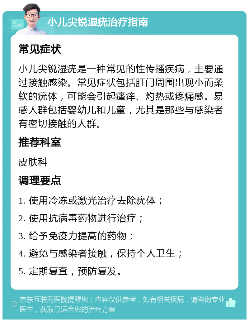 小儿尖锐湿疣治疗指南 常见症状 小儿尖锐湿疣是一种常见的性传播疾病，主要通过接触感染。常见症状包括肛门周围出现小而柔软的疣体，可能会引起瘙痒、灼热或疼痛感。易感人群包括婴幼儿和儿童，尤其是那些与感染者有密切接触的人群。 推荐科室 皮肤科 调理要点 1. 使用冷冻或激光治疗去除疣体； 2. 使用抗病毒药物进行治疗； 3. 给予免疫力提高的药物； 4. 避免与感染者接触，保持个人卫生； 5. 定期复查，预防复发。