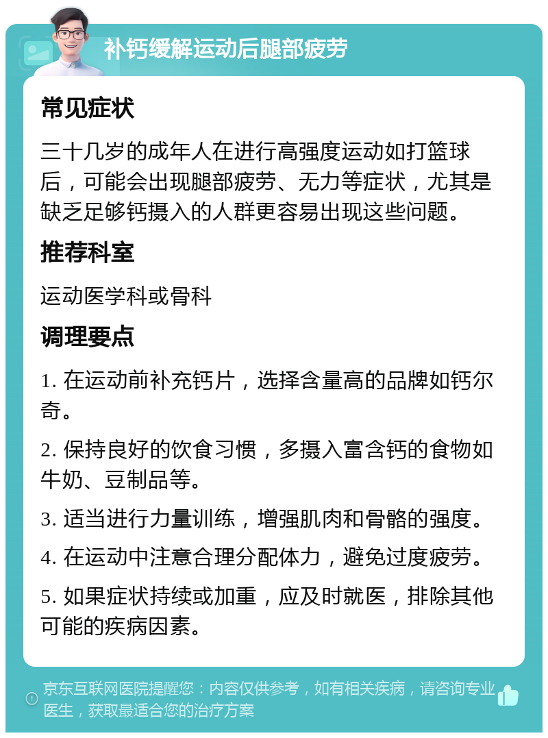 补钙缓解运动后腿部疲劳 常见症状 三十几岁的成年人在进行高强度运动如打篮球后，可能会出现腿部疲劳、无力等症状，尤其是缺乏足够钙摄入的人群更容易出现这些问题。 推荐科室 运动医学科或骨科 调理要点 1. 在运动前补充钙片，选择含量高的品牌如钙尔奇。 2. 保持良好的饮食习惯，多摄入富含钙的食物如牛奶、豆制品等。 3. 适当进行力量训练，增强肌肉和骨骼的强度。 4. 在运动中注意合理分配体力，避免过度疲劳。 5. 如果症状持续或加重，应及时就医，排除其他可能的疾病因素。