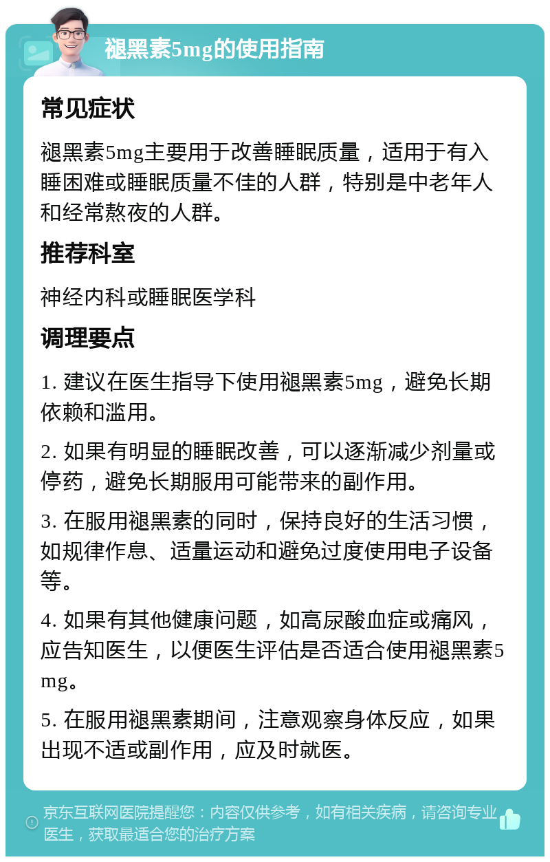 褪黑素5mg的使用指南 常见症状 褪黑素5mg主要用于改善睡眠质量，适用于有入睡困难或睡眠质量不佳的人群，特别是中老年人和经常熬夜的人群。 推荐科室 神经内科或睡眠医学科 调理要点 1. 建议在医生指导下使用褪黑素5mg，避免长期依赖和滥用。 2. 如果有明显的睡眠改善，可以逐渐减少剂量或停药，避免长期服用可能带来的副作用。 3. 在服用褪黑素的同时，保持良好的生活习惯，如规律作息、适量运动和避免过度使用电子设备等。 4. 如果有其他健康问题，如高尿酸血症或痛风，应告知医生，以便医生评估是否适合使用褪黑素5mg。 5. 在服用褪黑素期间，注意观察身体反应，如果出现不适或副作用，应及时就医。