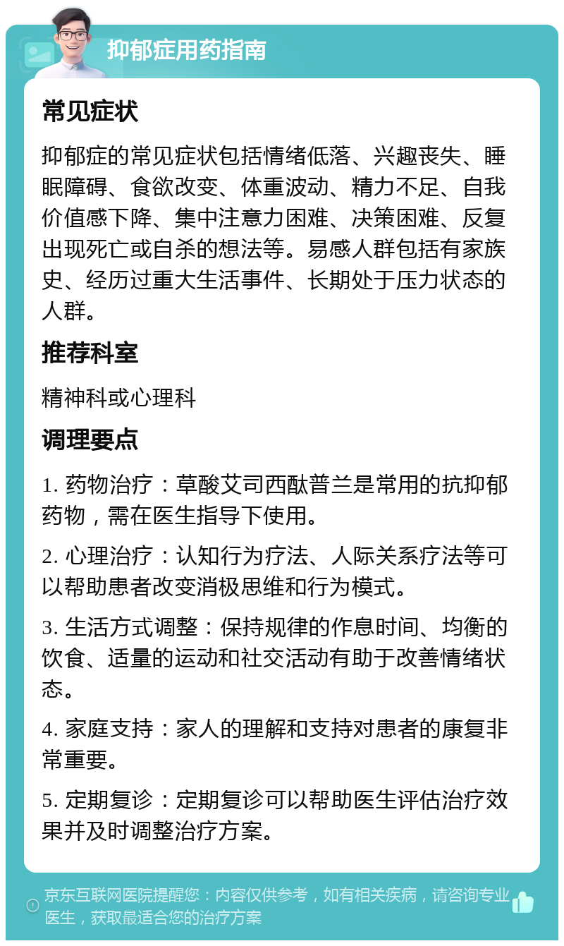 抑郁症用药指南 常见症状 抑郁症的常见症状包括情绪低落、兴趣丧失、睡眠障碍、食欲改变、体重波动、精力不足、自我价值感下降、集中注意力困难、决策困难、反复出现死亡或自杀的想法等。易感人群包括有家族史、经历过重大生活事件、长期处于压力状态的人群。 推荐科室 精神科或心理科 调理要点 1. 药物治疗：草酸艾司西酞普兰是常用的抗抑郁药物，需在医生指导下使用。 2. 心理治疗：认知行为疗法、人际关系疗法等可以帮助患者改变消极思维和行为模式。 3. 生活方式调整：保持规律的作息时间、均衡的饮食、适量的运动和社交活动有助于改善情绪状态。 4. 家庭支持：家人的理解和支持对患者的康复非常重要。 5. 定期复诊：定期复诊可以帮助医生评估治疗效果并及时调整治疗方案。