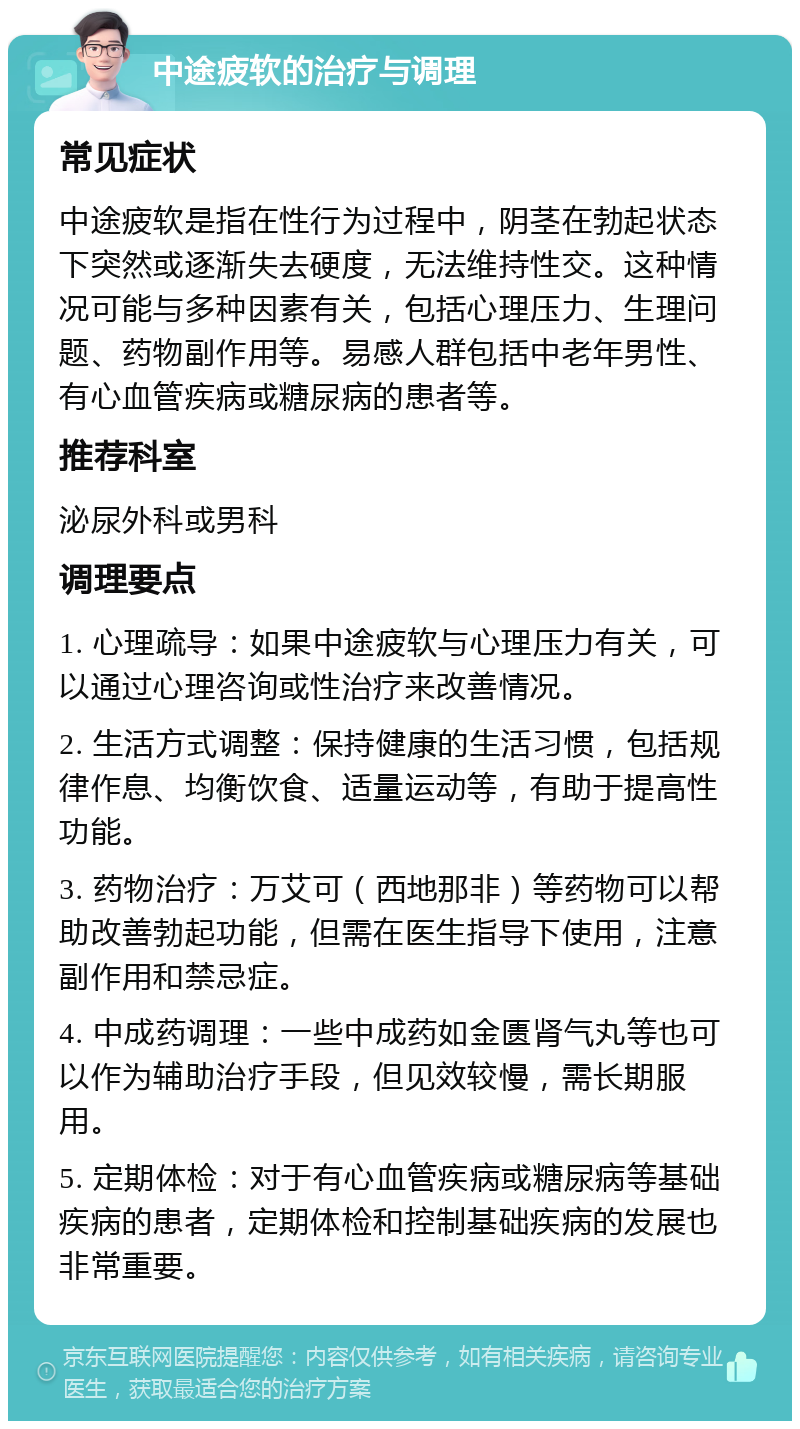 中途疲软的治疗与调理 常见症状 中途疲软是指在性行为过程中，阴茎在勃起状态下突然或逐渐失去硬度，无法维持性交。这种情况可能与多种因素有关，包括心理压力、生理问题、药物副作用等。易感人群包括中老年男性、有心血管疾病或糖尿病的患者等。 推荐科室 泌尿外科或男科 调理要点 1. 心理疏导：如果中途疲软与心理压力有关，可以通过心理咨询或性治疗来改善情况。 2. 生活方式调整：保持健康的生活习惯，包括规律作息、均衡饮食、适量运动等，有助于提高性功能。 3. 药物治疗：万艾可（西地那非）等药物可以帮助改善勃起功能，但需在医生指导下使用，注意副作用和禁忌症。 4. 中成药调理：一些中成药如金匮肾气丸等也可以作为辅助治疗手段，但见效较慢，需长期服用。 5. 定期体检：对于有心血管疾病或糖尿病等基础疾病的患者，定期体检和控制基础疾病的发展也非常重要。