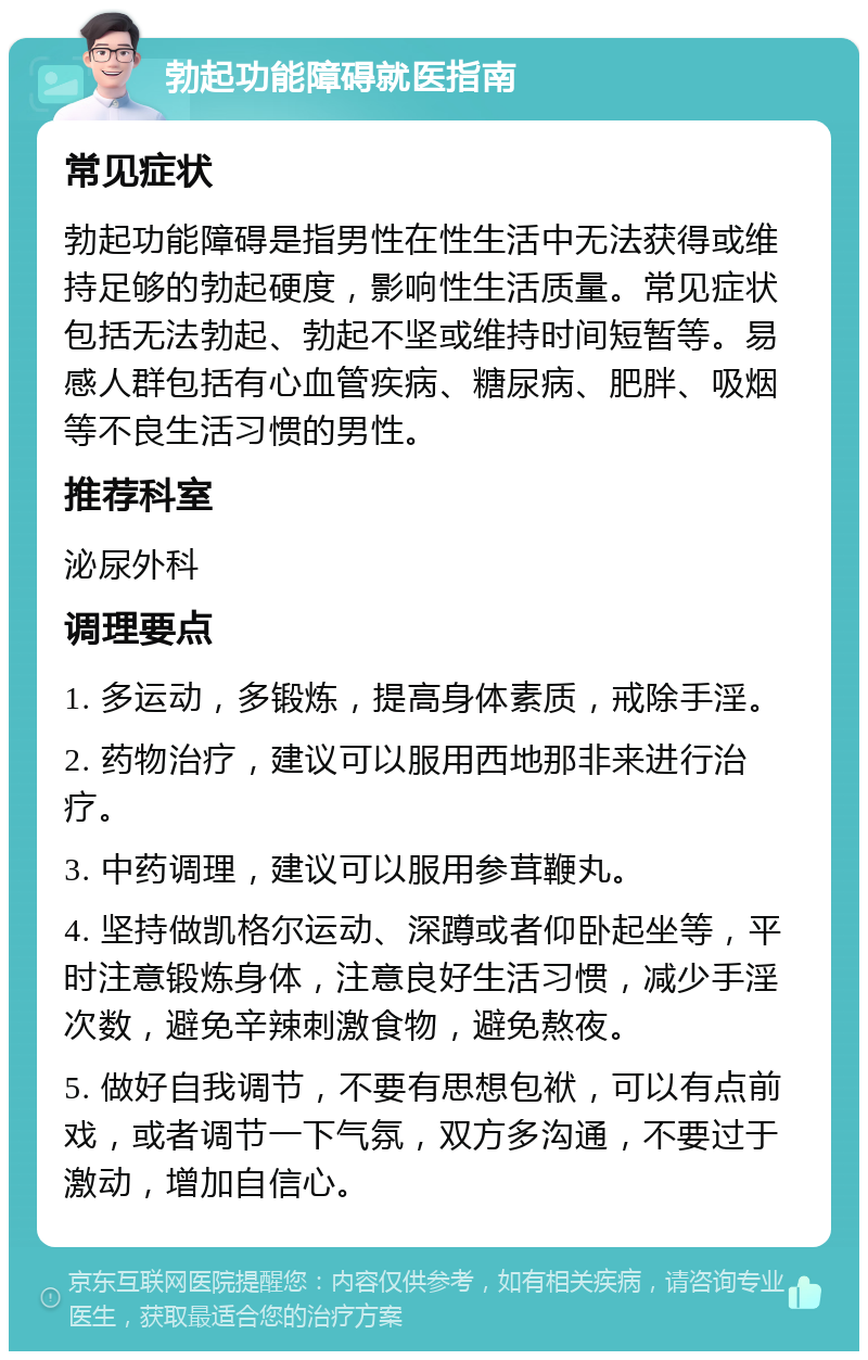 勃起功能障碍就医指南 常见症状 勃起功能障碍是指男性在性生活中无法获得或维持足够的勃起硬度，影响性生活质量。常见症状包括无法勃起、勃起不坚或维持时间短暂等。易感人群包括有心血管疾病、糖尿病、肥胖、吸烟等不良生活习惯的男性。 推荐科室 泌尿外科 调理要点 1. 多运动，多锻炼，提高身体素质，戒除手淫。 2. 药物治疗，建议可以服用西地那非来进行治疗。 3. 中药调理，建议可以服用参茸鞭丸。 4. 坚持做凯格尔运动、深蹲或者仰卧起坐等，平时注意锻炼身体，注意良好生活习惯，减少手淫次数，避免辛辣刺激食物，避免熬夜。 5. 做好自我调节，不要有思想包袱，可以有点前戏，或者调节一下气氛，双方多沟通，不要过于激动，增加自信心。