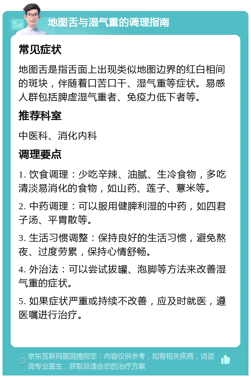 地图舌与湿气重的调理指南 常见症状 地图舌是指舌面上出现类似地图边界的红白相间的斑块，伴随着口苦口干、湿气重等症状。易感人群包括脾虚湿气重者、免疫力低下者等。 推荐科室 中医科、消化内科 调理要点 1. 饮食调理：少吃辛辣、油腻、生冷食物，多吃清淡易消化的食物，如山药、莲子、薏米等。 2. 中药调理：可以服用健脾利湿的中药，如四君子汤、平胃散等。 3. 生活习惯调整：保持良好的生活习惯，避免熬夜、过度劳累，保持心情舒畅。 4. 外治法：可以尝试拔罐、泡脚等方法来改善湿气重的症状。 5. 如果症状严重或持续不改善，应及时就医，遵医嘱进行治疗。