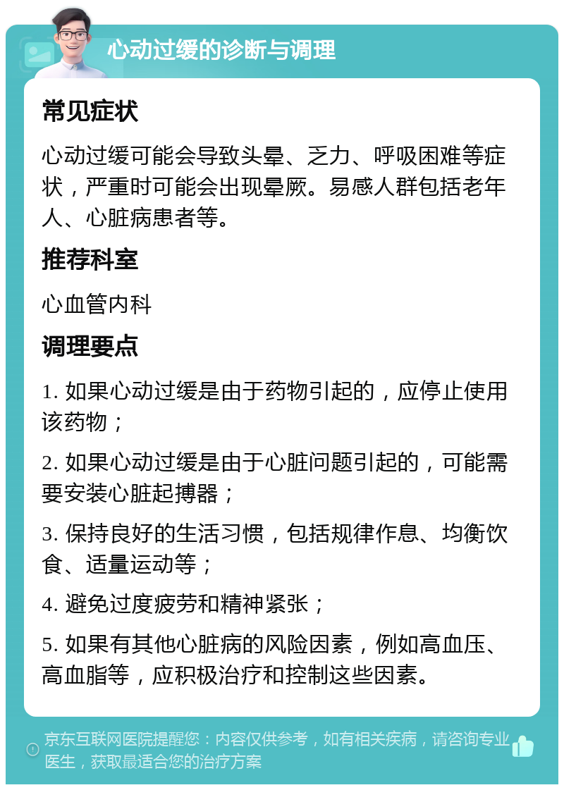 心动过缓的诊断与调理 常见症状 心动过缓可能会导致头晕、乏力、呼吸困难等症状，严重时可能会出现晕厥。易感人群包括老年人、心脏病患者等。 推荐科室 心血管内科 调理要点 1. 如果心动过缓是由于药物引起的，应停止使用该药物； 2. 如果心动过缓是由于心脏问题引起的，可能需要安装心脏起搏器； 3. 保持良好的生活习惯，包括规律作息、均衡饮食、适量运动等； 4. 避免过度疲劳和精神紧张； 5. 如果有其他心脏病的风险因素，例如高血压、高血脂等，应积极治疗和控制这些因素。