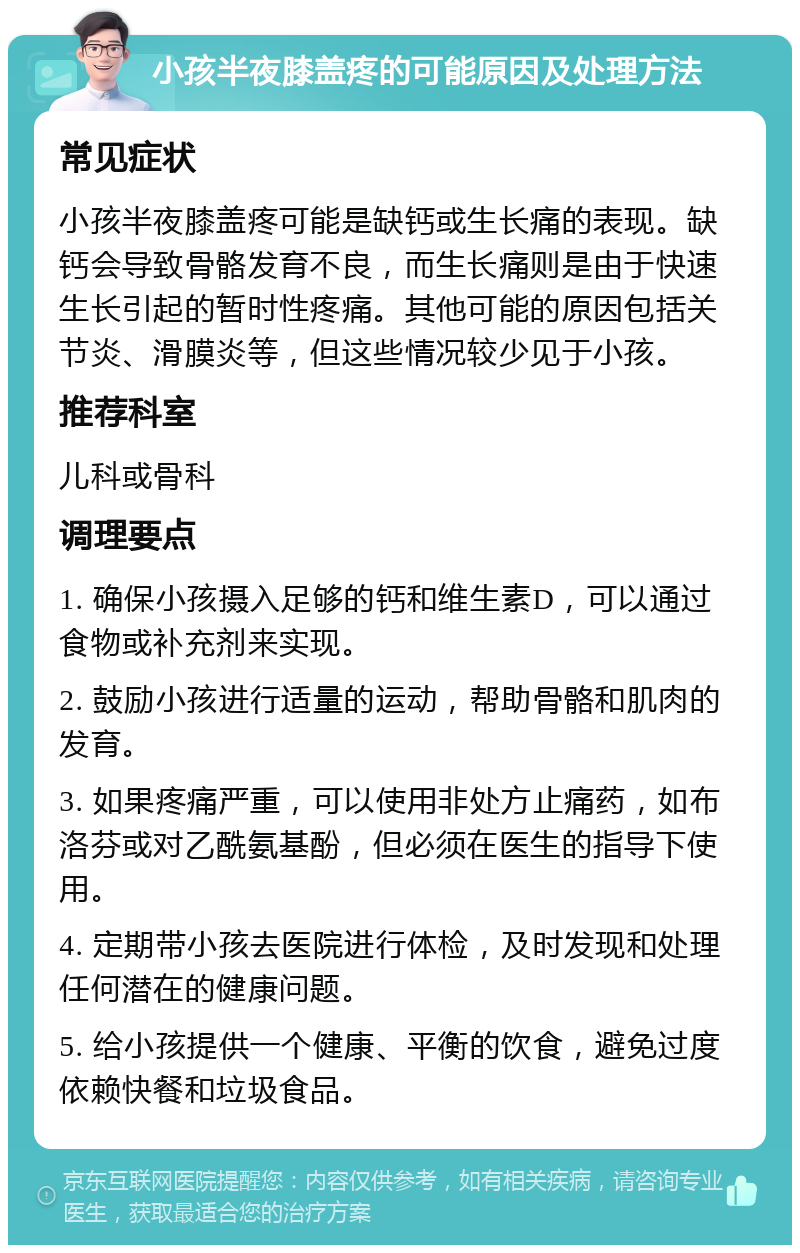 小孩半夜膝盖疼的可能原因及处理方法 常见症状 小孩半夜膝盖疼可能是缺钙或生长痛的表现。缺钙会导致骨骼发育不良，而生长痛则是由于快速生长引起的暂时性疼痛。其他可能的原因包括关节炎、滑膜炎等，但这些情况较少见于小孩。 推荐科室 儿科或骨科 调理要点 1. 确保小孩摄入足够的钙和维生素D，可以通过食物或补充剂来实现。 2. 鼓励小孩进行适量的运动，帮助骨骼和肌肉的发育。 3. 如果疼痛严重，可以使用非处方止痛药，如布洛芬或对乙酰氨基酚，但必须在医生的指导下使用。 4. 定期带小孩去医院进行体检，及时发现和处理任何潜在的健康问题。 5. 给小孩提供一个健康、平衡的饮食，避免过度依赖快餐和垃圾食品。