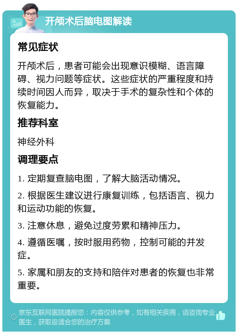 开颅术后脑电图解读 常见症状 开颅术后，患者可能会出现意识模糊、语言障碍、视力问题等症状。这些症状的严重程度和持续时间因人而异，取决于手术的复杂性和个体的恢复能力。 推荐科室 神经外科 调理要点 1. 定期复查脑电图，了解大脑活动情况。 2. 根据医生建议进行康复训练，包括语言、视力和运动功能的恢复。 3. 注意休息，避免过度劳累和精神压力。 4. 遵循医嘱，按时服用药物，控制可能的并发症。 5. 家属和朋友的支持和陪伴对患者的恢复也非常重要。