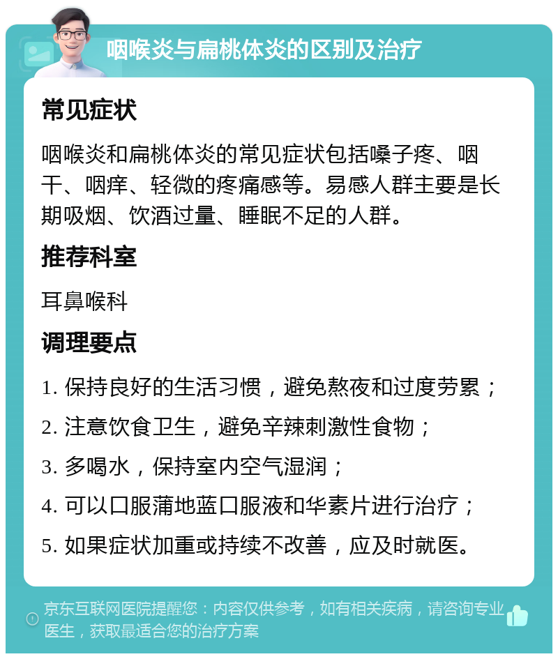 咽喉炎与扁桃体炎的区别及治疗 常见症状 咽喉炎和扁桃体炎的常见症状包括嗓子疼、咽干、咽痒、轻微的疼痛感等。易感人群主要是长期吸烟、饮酒过量、睡眠不足的人群。 推荐科室 耳鼻喉科 调理要点 1. 保持良好的生活习惯，避免熬夜和过度劳累； 2. 注意饮食卫生，避免辛辣刺激性食物； 3. 多喝水，保持室内空气湿润； 4. 可以口服蒲地蓝口服液和华素片进行治疗； 5. 如果症状加重或持续不改善，应及时就医。