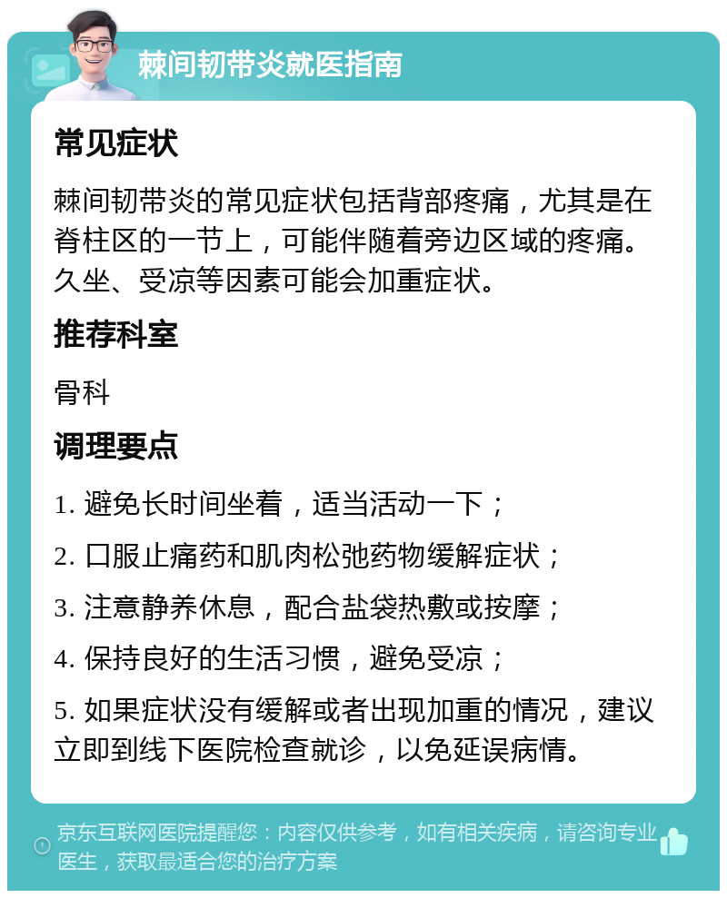 棘间韧带炎就医指南 常见症状 棘间韧带炎的常见症状包括背部疼痛，尤其是在脊柱区的一节上，可能伴随着旁边区域的疼痛。久坐、受凉等因素可能会加重症状。 推荐科室 骨科 调理要点 1. 避免长时间坐着，适当活动一下； 2. 口服止痛药和肌肉松弛药物缓解症状； 3. 注意静养休息，配合盐袋热敷或按摩； 4. 保持良好的生活习惯，避免受凉； 5. 如果症状没有缓解或者出现加重的情况，建议立即到线下医院检查就诊，以免延误病情。