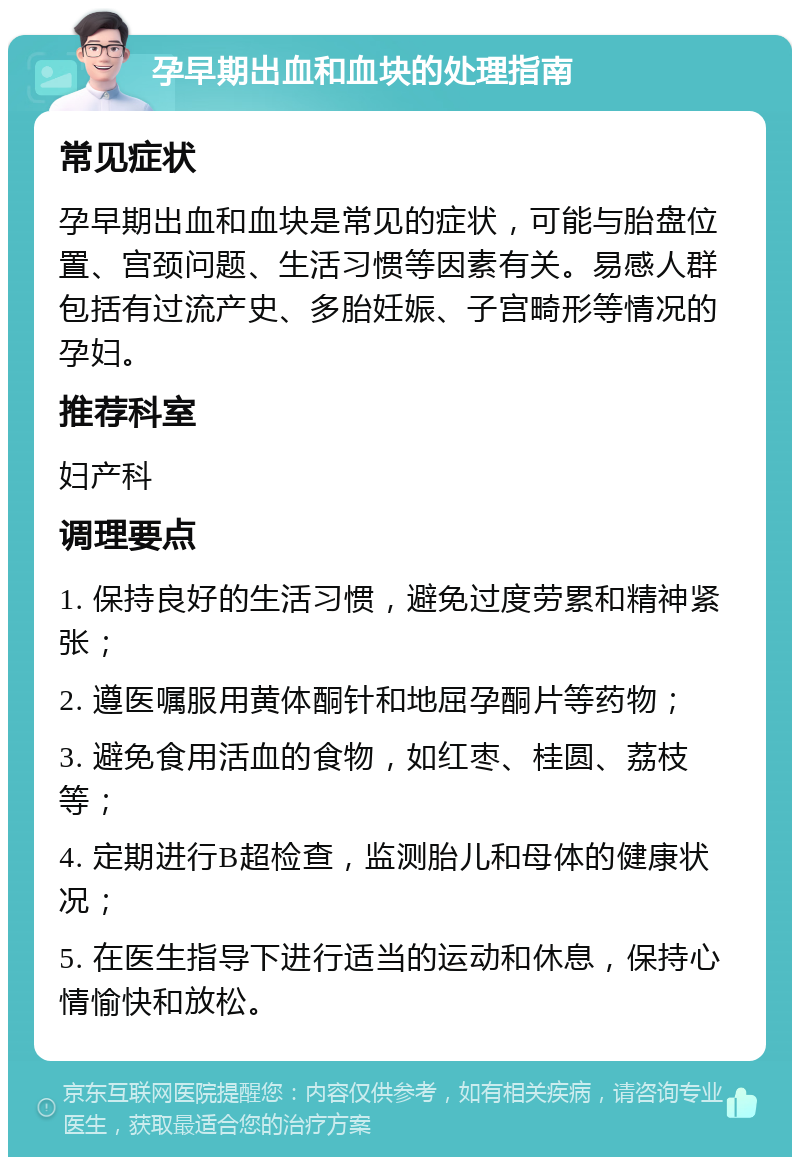 孕早期出血和血块的处理指南 常见症状 孕早期出血和血块是常见的症状，可能与胎盘位置、宫颈问题、生活习惯等因素有关。易感人群包括有过流产史、多胎妊娠、子宫畸形等情况的孕妇。 推荐科室 妇产科 调理要点 1. 保持良好的生活习惯，避免过度劳累和精神紧张； 2. 遵医嘱服用黄体酮针和地屈孕酮片等药物； 3. 避免食用活血的食物，如红枣、桂圆、荔枝等； 4. 定期进行B超检查，监测胎儿和母体的健康状况； 5. 在医生指导下进行适当的运动和休息，保持心情愉快和放松。