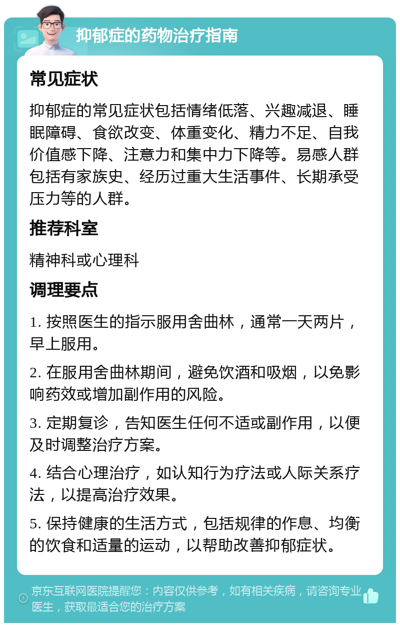 抑郁症的药物治疗指南 常见症状 抑郁症的常见症状包括情绪低落、兴趣减退、睡眠障碍、食欲改变、体重变化、精力不足、自我价值感下降、注意力和集中力下降等。易感人群包括有家族史、经历过重大生活事件、长期承受压力等的人群。 推荐科室 精神科或心理科 调理要点 1. 按照医生的指示服用舍曲林，通常一天两片，早上服用。 2. 在服用舍曲林期间，避免饮酒和吸烟，以免影响药效或增加副作用的风险。 3. 定期复诊，告知医生任何不适或副作用，以便及时调整治疗方案。 4. 结合心理治疗，如认知行为疗法或人际关系疗法，以提高治疗效果。 5. 保持健康的生活方式，包括规律的作息、均衡的饮食和适量的运动，以帮助改善抑郁症状。