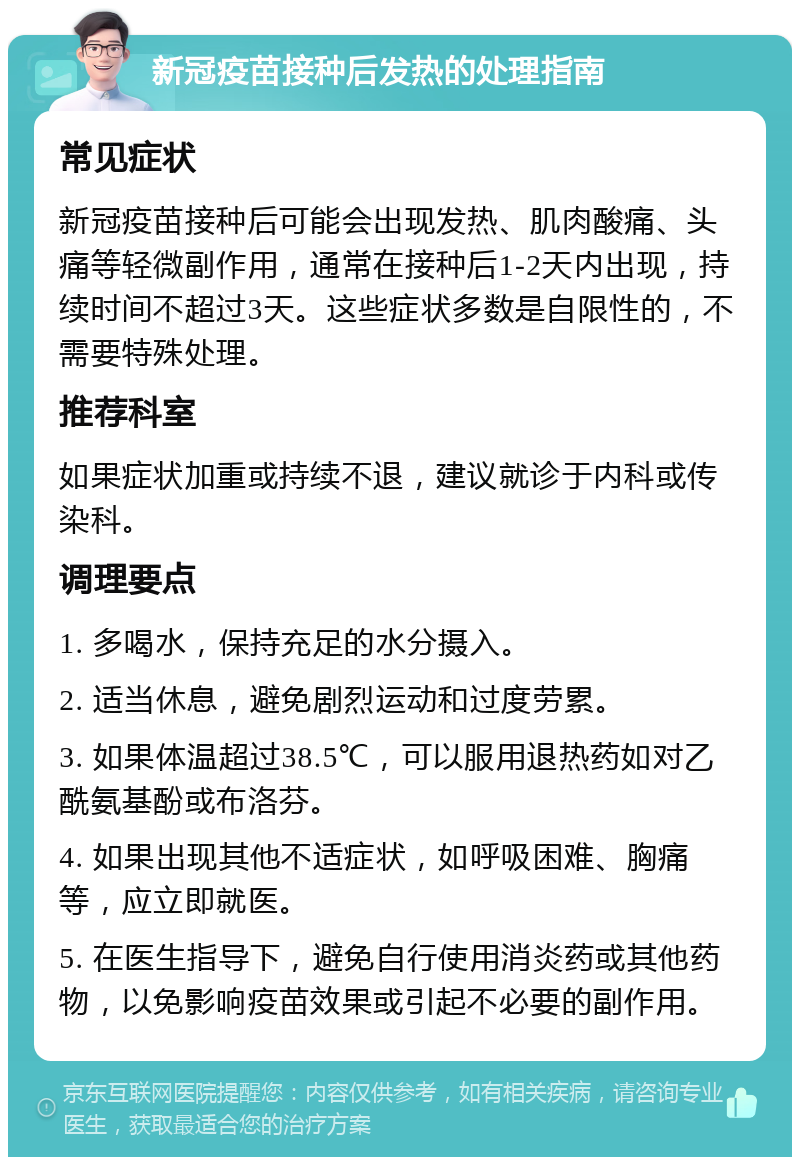 新冠疫苗接种后发热的处理指南 常见症状 新冠疫苗接种后可能会出现发热、肌肉酸痛、头痛等轻微副作用，通常在接种后1-2天内出现，持续时间不超过3天。这些症状多数是自限性的，不需要特殊处理。 推荐科室 如果症状加重或持续不退，建议就诊于内科或传染科。 调理要点 1. 多喝水，保持充足的水分摄入。 2. 适当休息，避免剧烈运动和过度劳累。 3. 如果体温超过38.5℃，可以服用退热药如对乙酰氨基酚或布洛芬。 4. 如果出现其他不适症状，如呼吸困难、胸痛等，应立即就医。 5. 在医生指导下，避免自行使用消炎药或其他药物，以免影响疫苗效果或引起不必要的副作用。