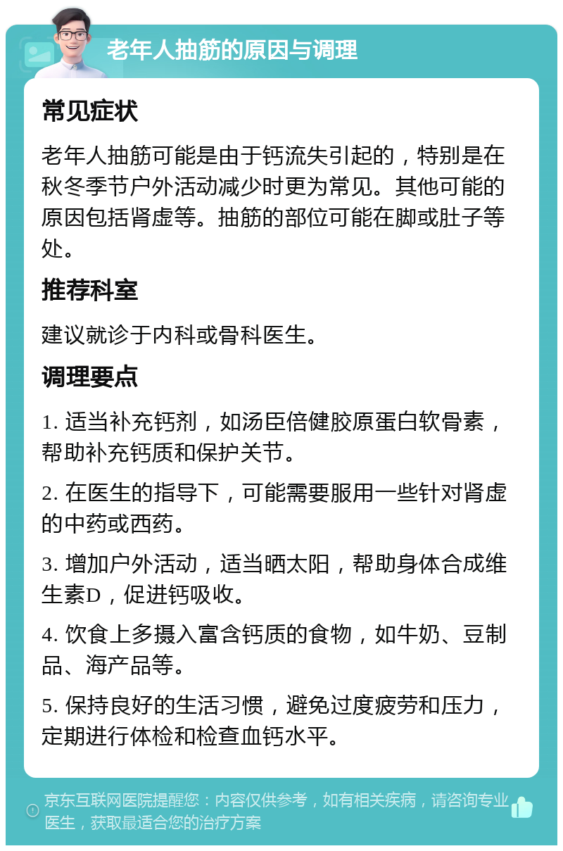 老年人抽筋的原因与调理 常见症状 老年人抽筋可能是由于钙流失引起的，特别是在秋冬季节户外活动减少时更为常见。其他可能的原因包括肾虚等。抽筋的部位可能在脚或肚子等处。 推荐科室 建议就诊于内科或骨科医生。 调理要点 1. 适当补充钙剂，如汤臣倍健胶原蛋白软骨素，帮助补充钙质和保护关节。 2. 在医生的指导下，可能需要服用一些针对肾虚的中药或西药。 3. 增加户外活动，适当晒太阳，帮助身体合成维生素D，促进钙吸收。 4. 饮食上多摄入富含钙质的食物，如牛奶、豆制品、海产品等。 5. 保持良好的生活习惯，避免过度疲劳和压力，定期进行体检和检查血钙水平。