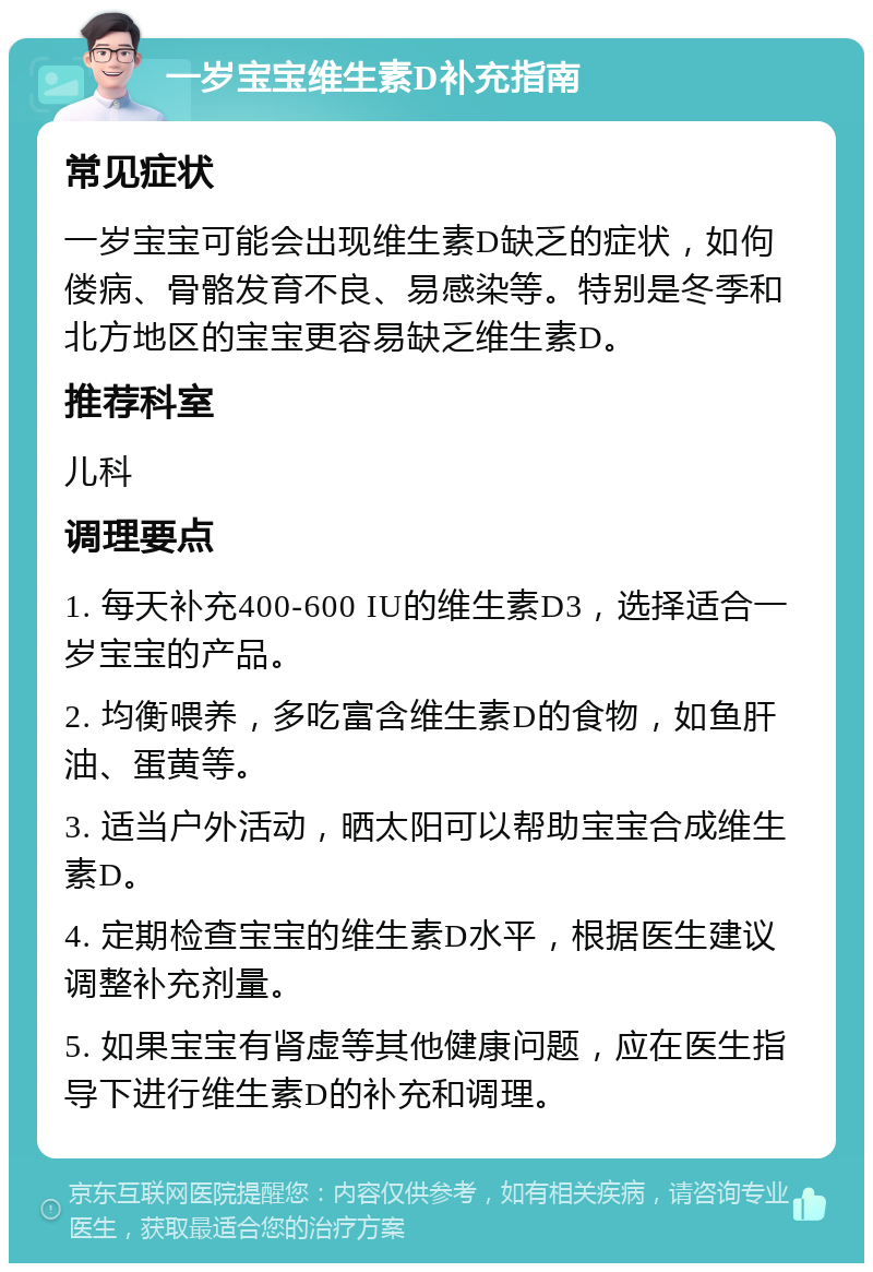 一岁宝宝维生素D补充指南 常见症状 一岁宝宝可能会出现维生素D缺乏的症状，如佝偻病、骨骼发育不良、易感染等。特别是冬季和北方地区的宝宝更容易缺乏维生素D。 推荐科室 儿科 调理要点 1. 每天补充400-600 IU的维生素D3，选择适合一岁宝宝的产品。 2. 均衡喂养，多吃富含维生素D的食物，如鱼肝油、蛋黄等。 3. 适当户外活动，晒太阳可以帮助宝宝合成维生素D。 4. 定期检查宝宝的维生素D水平，根据医生建议调整补充剂量。 5. 如果宝宝有肾虚等其他健康问题，应在医生指导下进行维生素D的补充和调理。