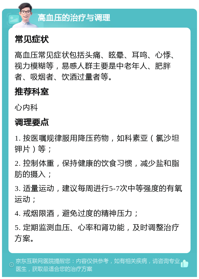 高血压的治疗与调理 常见症状 高血压常见症状包括头痛、眩晕、耳鸣、心悸、视力模糊等，易感人群主要是中老年人、肥胖者、吸烟者、饮酒过量者等。 推荐科室 心内科 调理要点 1. 按医嘱规律服用降压药物，如科素亚（氯沙坦钾片）等； 2. 控制体重，保持健康的饮食习惯，减少盐和脂肪的摄入； 3. 适量运动，建议每周进行5-7次中等强度的有氧运动； 4. 戒烟限酒，避免过度的精神压力； 5. 定期监测血压、心率和肾功能，及时调整治疗方案。