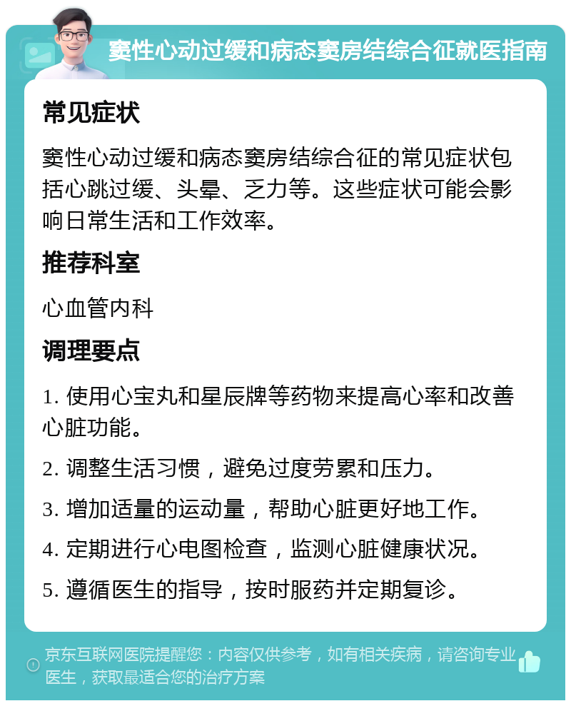 窦性心动过缓和病态窦房结综合征就医指南 常见症状 窦性心动过缓和病态窦房结综合征的常见症状包括心跳过缓、头晕、乏力等。这些症状可能会影响日常生活和工作效率。 推荐科室 心血管内科 调理要点 1. 使用心宝丸和星辰牌等药物来提高心率和改善心脏功能。 2. 调整生活习惯，避免过度劳累和压力。 3. 增加适量的运动量，帮助心脏更好地工作。 4. 定期进行心电图检查，监测心脏健康状况。 5. 遵循医生的指导，按时服药并定期复诊。