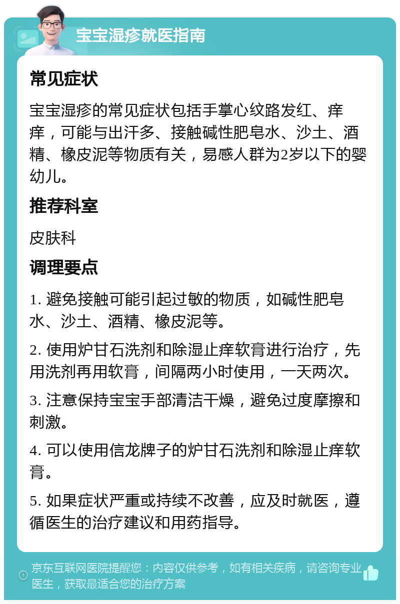 宝宝湿疹就医指南 常见症状 宝宝湿疹的常见症状包括手掌心纹路发红、痒痒，可能与出汗多、接触碱性肥皂水、沙土、酒精、橡皮泥等物质有关，易感人群为2岁以下的婴幼儿。 推荐科室 皮肤科 调理要点 1. 避免接触可能引起过敏的物质，如碱性肥皂水、沙土、酒精、橡皮泥等。 2. 使用炉甘石洗剂和除湿止痒软膏进行治疗，先用洗剂再用软膏，间隔两小时使用，一天两次。 3. 注意保持宝宝手部清洁干燥，避免过度摩擦和刺激。 4. 可以使用信龙牌子的炉甘石洗剂和除湿止痒软膏。 5. 如果症状严重或持续不改善，应及时就医，遵循医生的治疗建议和用药指导。