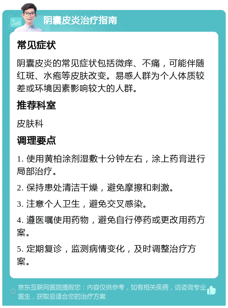 阴囊皮炎治疗指南 常见症状 阴囊皮炎的常见症状包括微痒、不痛，可能伴随红斑、水疱等皮肤改变。易感人群为个人体质较差或环境因素影响较大的人群。 推荐科室 皮肤科 调理要点 1. 使用黄柏涂剂湿敷十分钟左右，涂上药膏进行局部治疗。 2. 保持患处清洁干燥，避免摩擦和刺激。 3. 注意个人卫生，避免交叉感染。 4. 遵医嘱使用药物，避免自行停药或更改用药方案。 5. 定期复诊，监测病情变化，及时调整治疗方案。