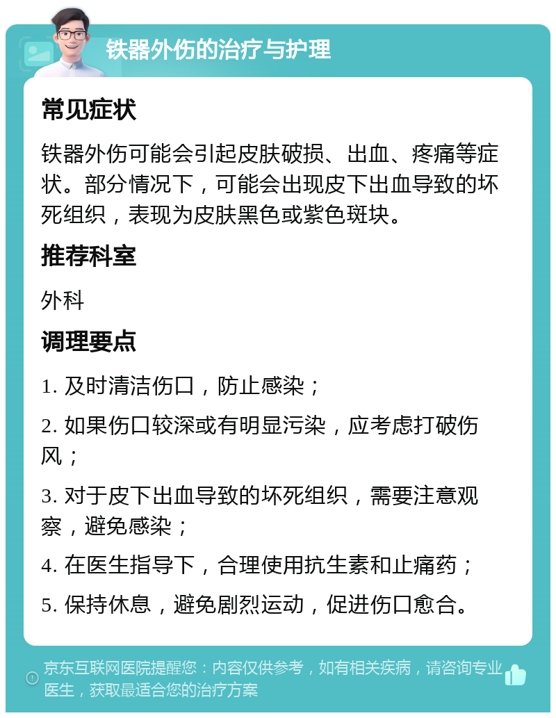 铁器外伤的治疗与护理 常见症状 铁器外伤可能会引起皮肤破损、出血、疼痛等症状。部分情况下，可能会出现皮下出血导致的坏死组织，表现为皮肤黑色或紫色斑块。 推荐科室 外科 调理要点 1. 及时清洁伤口，防止感染； 2. 如果伤口较深或有明显污染，应考虑打破伤风； 3. 对于皮下出血导致的坏死组织，需要注意观察，避免感染； 4. 在医生指导下，合理使用抗生素和止痛药； 5. 保持休息，避免剧烈运动，促进伤口愈合。