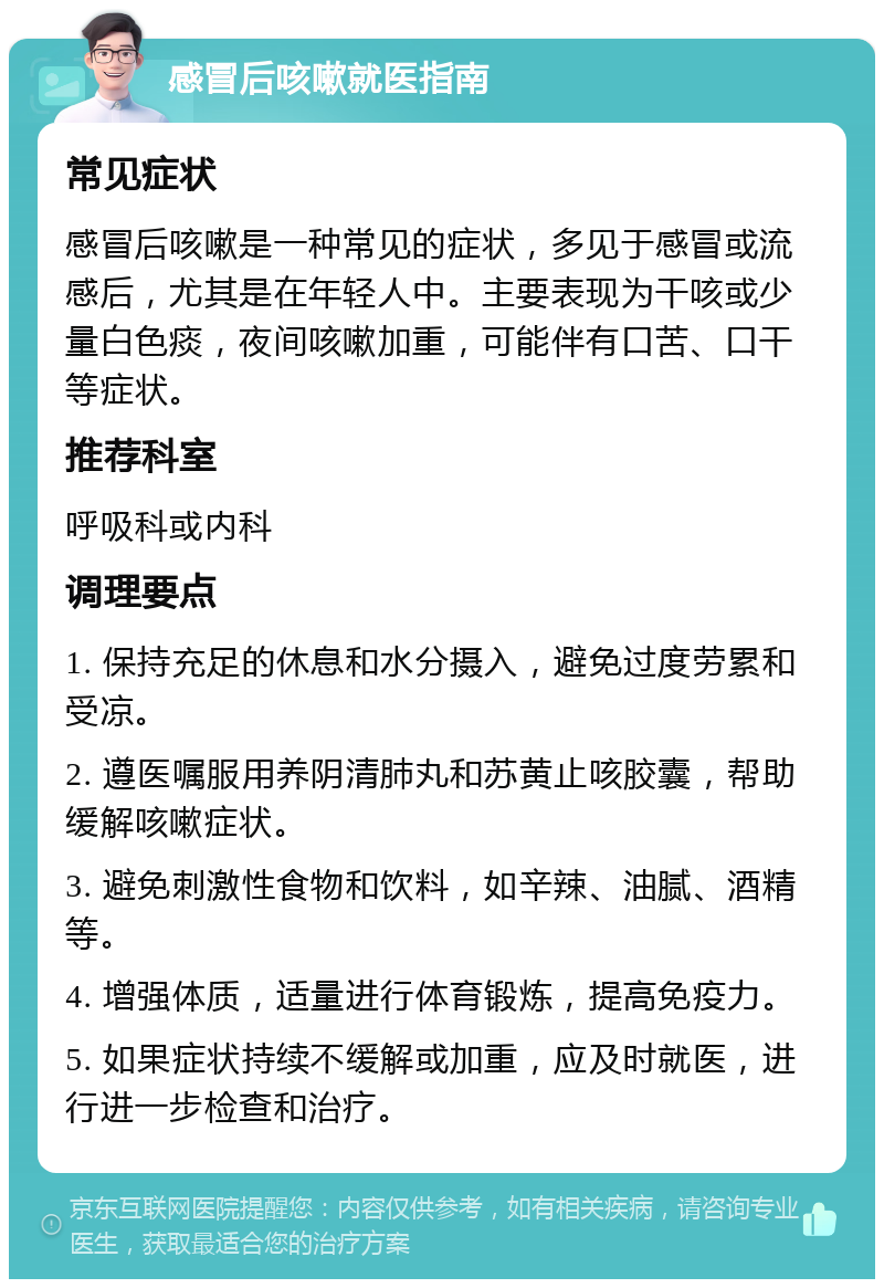 感冒后咳嗽就医指南 常见症状 感冒后咳嗽是一种常见的症状，多见于感冒或流感后，尤其是在年轻人中。主要表现为干咳或少量白色痰，夜间咳嗽加重，可能伴有口苦、口干等症状。 推荐科室 呼吸科或内科 调理要点 1. 保持充足的休息和水分摄入，避免过度劳累和受凉。 2. 遵医嘱服用养阴清肺丸和苏黄止咳胶囊，帮助缓解咳嗽症状。 3. 避免刺激性食物和饮料，如辛辣、油腻、酒精等。 4. 增强体质，适量进行体育锻炼，提高免疫力。 5. 如果症状持续不缓解或加重，应及时就医，进行进一步检查和治疗。