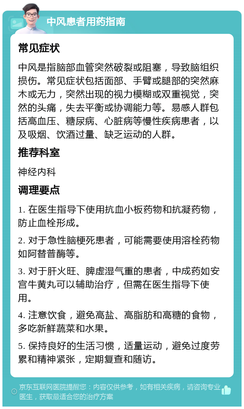 中风患者用药指南 常见症状 中风是指脑部血管突然破裂或阻塞，导致脑组织损伤。常见症状包括面部、手臂或腿部的突然麻木或无力，突然出现的视力模糊或双重视觉，突然的头痛，失去平衡或协调能力等。易感人群包括高血压、糖尿病、心脏病等慢性疾病患者，以及吸烟、饮酒过量、缺乏运动的人群。 推荐科室 神经内科 调理要点 1. 在医生指导下使用抗血小板药物和抗凝药物，防止血栓形成。 2. 对于急性脑梗死患者，可能需要使用溶栓药物如阿替普酶等。 3. 对于肝火旺、脾虚湿气重的患者，中成药如安宫牛黄丸可以辅助治疗，但需在医生指导下使用。 4. 注意饮食，避免高盐、高脂肪和高糖的食物，多吃新鲜蔬菜和水果。 5. 保持良好的生活习惯，适量运动，避免过度劳累和精神紧张，定期复查和随访。