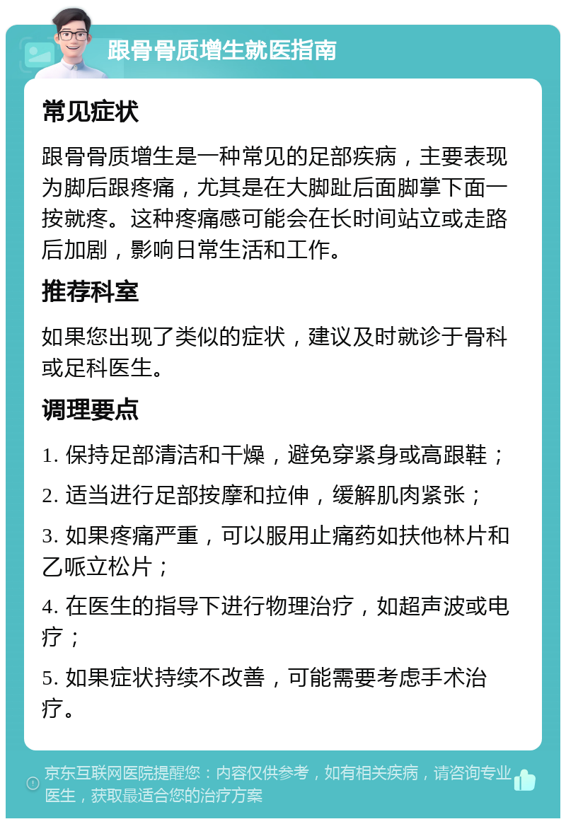 跟骨骨质增生就医指南 常见症状 跟骨骨质增生是一种常见的足部疾病，主要表现为脚后跟疼痛，尤其是在大脚趾后面脚掌下面一按就疼。这种疼痛感可能会在长时间站立或走路后加剧，影响日常生活和工作。 推荐科室 如果您出现了类似的症状，建议及时就诊于骨科或足科医生。 调理要点 1. 保持足部清洁和干燥，避免穿紧身或高跟鞋； 2. 适当进行足部按摩和拉伸，缓解肌肉紧张； 3. 如果疼痛严重，可以服用止痛药如扶他林片和乙哌立松片； 4. 在医生的指导下进行物理治疗，如超声波或电疗； 5. 如果症状持续不改善，可能需要考虑手术治疗。