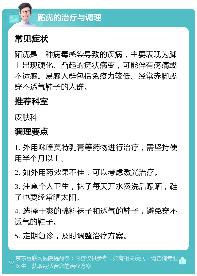 跖疣的治疗与调理 常见症状 跖疣是一种病毒感染导致的疾病，主要表现为脚上出现硬化、凸起的疣状病变，可能伴有疼痛或不适感。易感人群包括免疫力较低、经常赤脚或穿不透气鞋子的人群。 推荐科室 皮肤科 调理要点 1. 外用咪喹莫特乳膏等药物进行治疗，需坚持使用半个月以上。 2. 如外用药效果不佳，可以考虑激光治疗。 3. 注意个人卫生，袜子每天开水烫洗后曝晒，鞋子也要经常晒太阳。 4. 选择干爽的棉料袜子和透气的鞋子，避免穿不透气的鞋子。 5. 定期复诊，及时调整治疗方案。