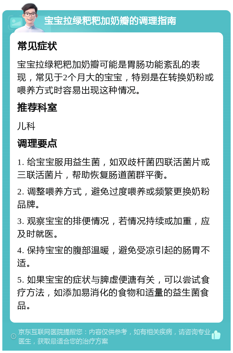 宝宝拉绿粑粑加奶瓣的调理指南 常见症状 宝宝拉绿粑粑加奶瓣可能是胃肠功能紊乱的表现，常见于2个月大的宝宝，特别是在转换奶粉或喂养方式时容易出现这种情况。 推荐科室 儿科 调理要点 1. 给宝宝服用益生菌，如双歧杆菌四联活菌片或三联活菌片，帮助恢复肠道菌群平衡。 2. 调整喂养方式，避免过度喂养或频繁更换奶粉品牌。 3. 观察宝宝的排便情况，若情况持续或加重，应及时就医。 4. 保持宝宝的腹部温暖，避免受凉引起的肠胃不适。 5. 如果宝宝的症状与脾虚便溏有关，可以尝试食疗方法，如添加易消化的食物和适量的益生菌食品。